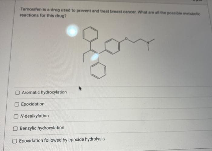Tamoxifen is a drug used to prevent and treat breast cancer. What are all the possible metabolic
reactions for this drug?
Aromatic hydroxylation
Epoxidation
ON-dealkylation
Benzylic hydroxylation
O Epoxidation followed by epoxide hydrolysis