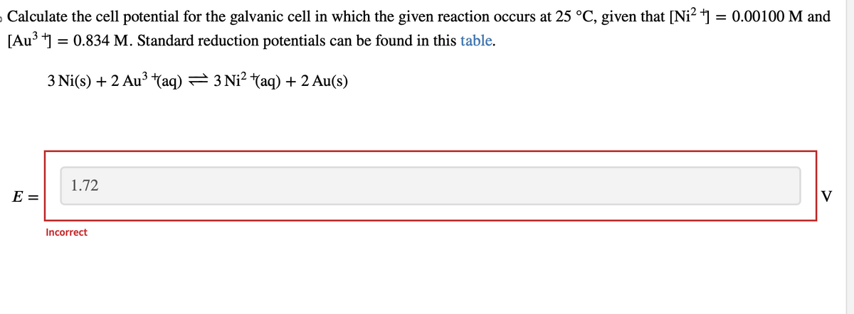 › Calculate the cell potential for the galvanic cell in which the given reaction occurs at 25 °C, given that [Ni²+] = 0.00100 M and
[Au³+] = 0.834 M. Standard reduction potentials can be found in this table.
3 Ni(s) + 2 Au³ +(aq) — 3 Ni² †(aq) + 2 Au(s)
E =
1.72
Incorrect
V