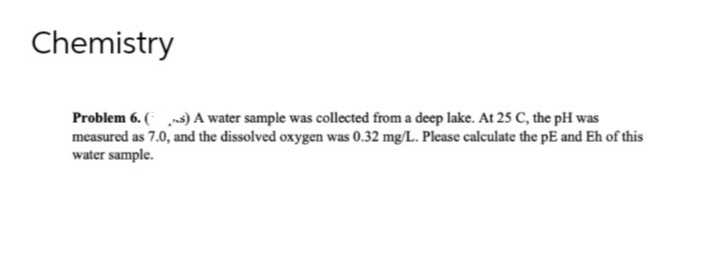 Chemistry
Problem 6. (s) A water sample was collected from a deep lake. At 25 C, the pH was
measured as 7.0, and the dissolved oxygen was 0.32 mg/L. Please calculate the pE and Eh of this
water sample.