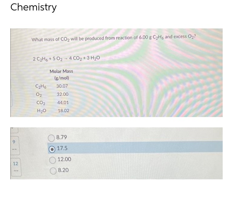 Chemistry
o
12
What mass of CO₂ will be produced from reaction of 6.00 g C₂H6 and excess O2?
2 C₂H6+502-4CO₂+ 3 H₂O
C₂H6
02
CO₂
H₂O
Molar Mass
(g/mol)
30.07
32.00
44.01
18.02
8.79
17.5
12.00
8.20