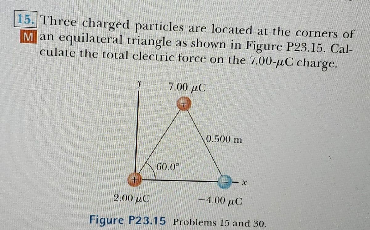 15. Three charged particles are located at the corners of
M an equilateral triangle as shown in Figure P23.15. Cal-
culate the total electric force on the 7.00-µC charge.
7.00 μ
0.500 m
60.0°
2.00 µC
14.00 μC
Figure P23.15 Problems 15 and 30.
