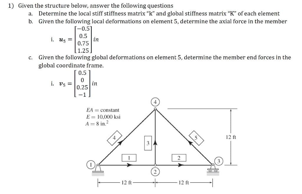 1) Given the structure below, answer the following questions
Determine the local stiff stiffness matrix "k" and global stiffness matrix "K" of each element
b. Given the following local deformations on element 5, determine the axial force in the member
a.
[-0.5
0.5
in
0.75
i. u5 =
[1.25
C.
Given the following global deformations on element 5, determine the member end forces in the
global coordinate frame.
0.5
i. v5 =
in
0.25
EA = constant
E = 10,000 ksi
A = 8 in.?
12 ft
3
12 ft-
12 ft
