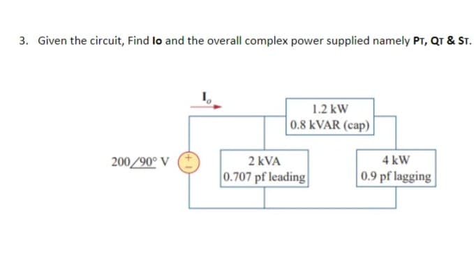 3. Given the circuit, Find lo and the overall complex power supplied namely PT, QT & ST.
1.2 kW
0.8 KVAR (cap) |
200/90° V
2 kVA
4 kW
0.707 pf leading
0.9 pf lagging
