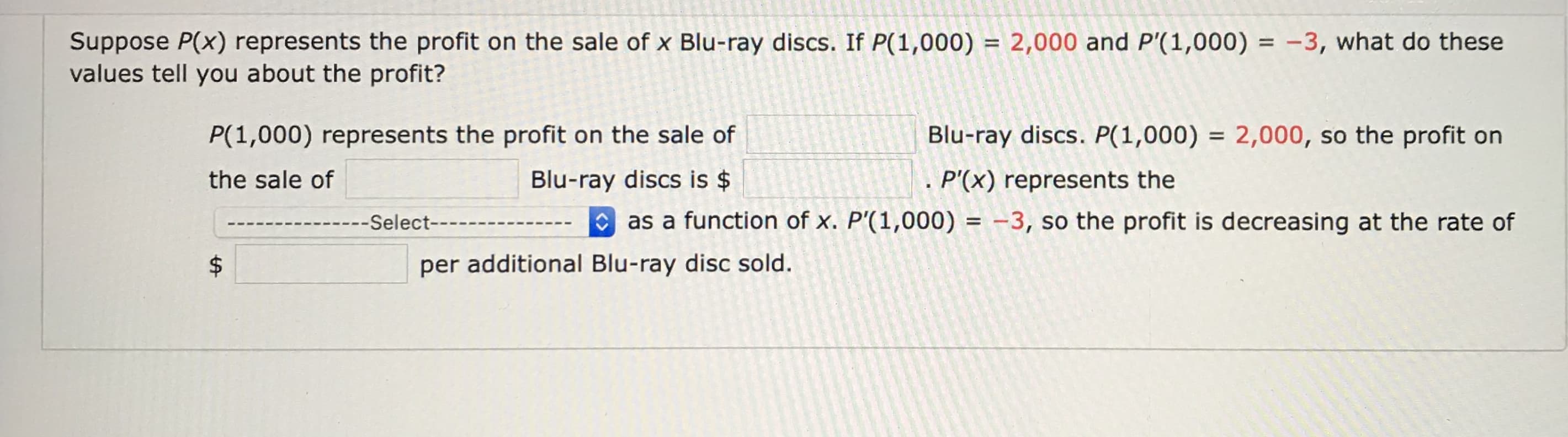 Suppose P(x) represents the profit on the sale of x Blu-ray discs. If P(1,000) = 2,000 and P'(1,000) = -3, what do these
values tell you about the profit?
%3D
%3D
P(1,000) represents the profit on the sale of
Blu-ray discs. P(1,000) = 2,000, so the profit on
%3D
the sale of
Blu-ray discs is $
. P'(x) represents the
---Select----
O as a function of x. P'(1,000) = -3, so the profit is decreasing at the rate of
per additional Blu-ray disc sold.
%24

