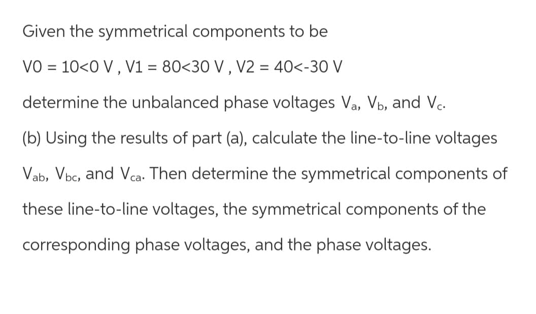 Given the symmetrical components to be
VO = 10<0 V , V1 = 80<30 V , V2 = 40<-30 V
determine the unbalanced phase voltages Va, Vb, and Vc.
(b) Using the results of part (a), calculate the line-to-line voltages
Vab, Vbc, and Vca. Then determine the symmetrical components of
these line-to-line voltages, the symmetrical components of the
corresponding phase voltages, and the phase voltages.
