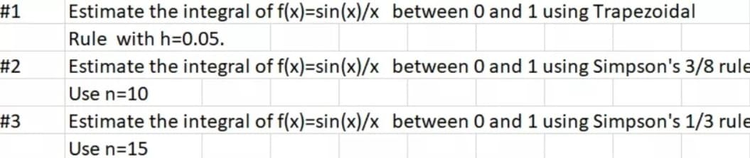 #1
Estimate the integral of f(x)=sin(x)/x between 0 and 1 using Trapezoidal
Rule with h=0.05.
#2
Estimate the integral of f(x)=sin(x)/x between 0 and 1 using Simpson's 3/8 rule
Use n=10
# 3
Estimate the integral of f(x)=sin(x)/x between 0 and 1 using Simpson's 1/3 rule
Use n=15

