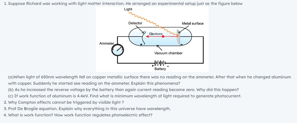 1. Suppose Richard was working with light matter interaction. He arranged an experimental setup just as the figure below
Light
Detector
Metal surface
Electrons
Ammeter.
Vacuum chamber
Battery
(a)When light of 650nm wavelength fell on copper metallic surface there was no reading on the ammeter. After that when he changed aluminum
with copper. Suddenly he started see reading on the ammeter. Explain this phenomena?
(b) As he increased the reverse voltage by the battery then again current reading became zero. Why did this happen?
(c) If work function of aluminum is 4.4eV. Find what is minimum wavelength of light required to generate photocurrent.
2. Why Compton effects cannot be triggered by visible light ?
3. Prof De Broglie equation. Explain why everything in this universe have wavelength.
4. What is work function? How work function regulates photoelectric effect?

