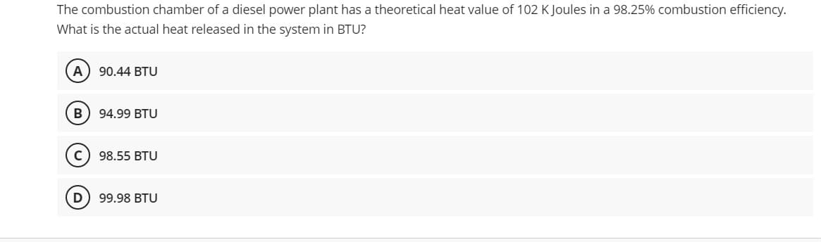 The combustion chamber of a diesel power plant has a theoretical heat value of 102 K Joules in a 98.25% combustion efficiency.
What is the actual heat released in the system in BTU?
A) 90.44 BTU
B) 94.99 BTU
C
98.55 BTU
D
99.98 BTU
