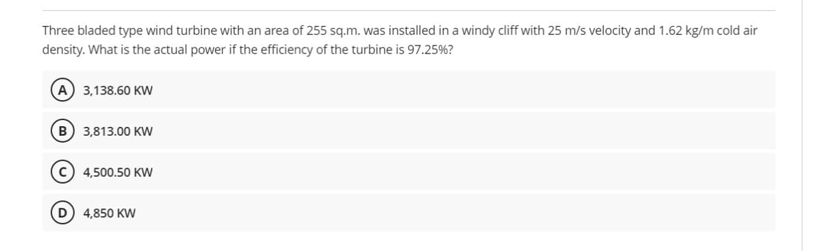 Three bladed type wind turbine with an area of 255 sq.m. was installed in a windy cliff with 25 m/s velocity and 1.62 kg/m cold air
density. What is the actual power if the efficiency of the turbine is 97.25%?
A) 3,138.60 KW
B) 3,813.00 KW
4,500.50 KW
D) 4,850 KW
