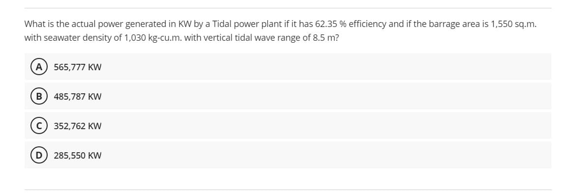 What is the actual power generated in KW by a Tidal power plant if it has 62.35 % efficiency and if the barrage area is 1,550 sq.m.
with seawater density of 1,030 kg-cu.m. with vertical tidal wave range of 8.5 m?
A) 565,777 KW
B) 485,787 KW
352,762 KW
D
285,550 KW
