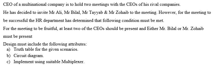 CEO of a multinational company is to hold two meetings with the CEOS of his rival companies.
He has decided to invite Mr Ali, Mr Bilal, Mr Tayyab & Mr Zohaib to the meeting. However, for the meeting to
be successful the HR department has determined that following condition must be met.
For the meeting to be fruitful, at least two of the CEOS should be present and Either Mr. Bilal or Mr. Zohaib
must be present
Design must include the following attributes:
a) Truth table for the given scenarios.
b) Circuit diagram.
c) Implement using suitable Multiplexer.
