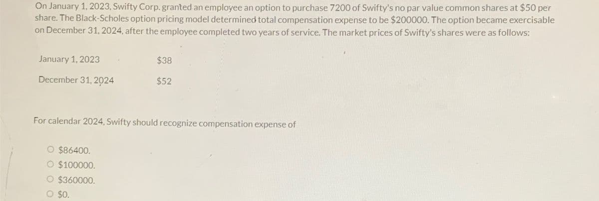 On January 1, 2023, Swifty Corp. granted an employee an option to purchase 7200 of Swifty's no par value common shares at $50 per
share. The Black-Scholes option pricing model determined total compensation expense to be $200000. The option became exercisable
on December 31, 2024, after the employee completed two years of service. The market prices of Swifty's shares were as follows:
January 1, 2023
December 31, 2024
$38
$52
For calendar 2024, Swifty should recognize compensation expense of
$86400.
O $100000.
O $360000.
O $0.