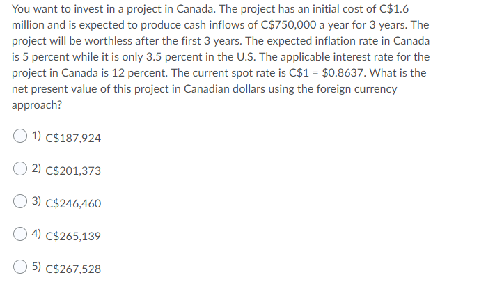 You want to invest in a project in Canada. The project has an initial cost of C$1.6
million and is expected to produce cash inflows of C$750,000 a year for 3 years. The
project will be worthless after the first 3 years. The expected inflation rate in Canada
is 5 percent while it is only 3.5 percent in the U.S. The applicable interest rate for the
project in Canada is 12 percent. The current spot rate is C$1 = $0.8637. What is the
net present value of this project in Canadian dollars using the foreign currency
approach?
1) C$187,924
2) C$201,373
3) C$246,460
4) C$265,139
5) C$267,528