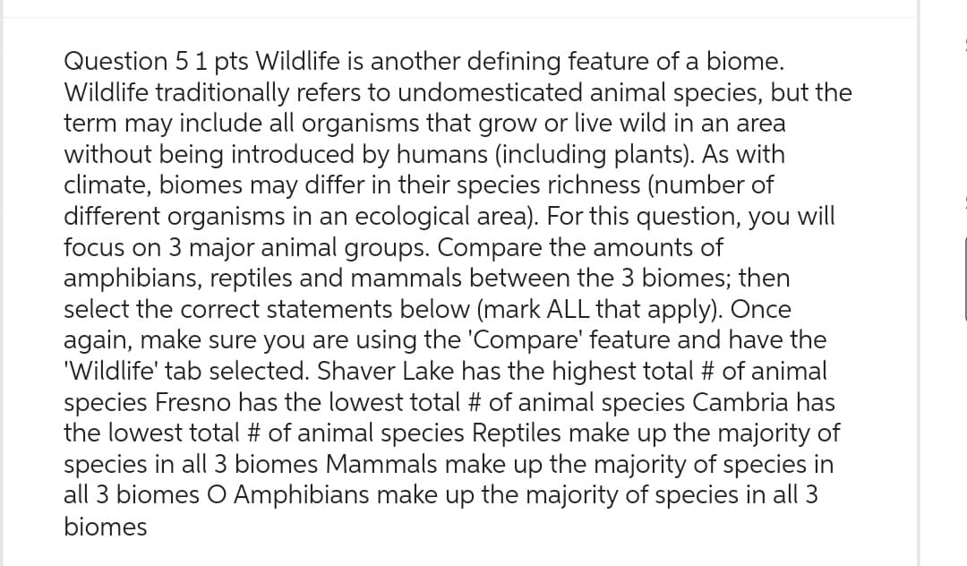 Question 5 1 pts Wildlife is another defining feature of a biome.
Wildlife traditionally refers to undomesticated animal species, but the
term may include all organisms that grow or live wild in an area
without being introduced by humans (including plants). As with
climate, biomes may differ in their species richness (number of
different organisms in an ecological area). For this question, you will
focus on 3 major animal groups. Compare the amounts of
amphibians, reptiles and mammals between the 3 biomes; then
select the correct statements below (mark ALL that apply). Once
again, make sure you are using the 'Compare' feature and have the
'Wildlife' tab selected. Shaver Lake has the highest total # of animal
species Fresno has the lowest total # of animal species Cambria has
the lowest total # of animal species Reptiles make up the majority of
species in all 3 biomes Mammals make up the majority of species in
all 3 biomes O Amphibians make up the majority of species in all 3
biomes