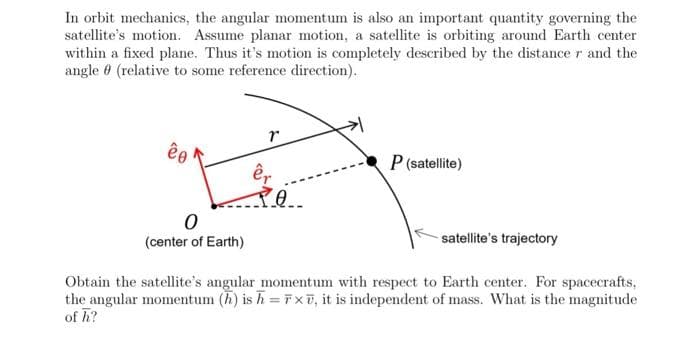 In orbit mechanics, the angular momentum is also an important quantity governing the
satellite's motion. Assume planar motion, a satellite is orbiting around Earth center
within a fixed plane. Thus it's motion is completely described by the distance r and the
angle (relative to some reference direction).
êo
0
(center of Earth)
êr
PO..
P (satellite)
satellite's trajectory
Obtain the satellite's angular momentum with respect to Earth center. For spacecrafts,
the angular momentum (h) is h = Fx, it is independent of mass. What is the magnitude
of h?