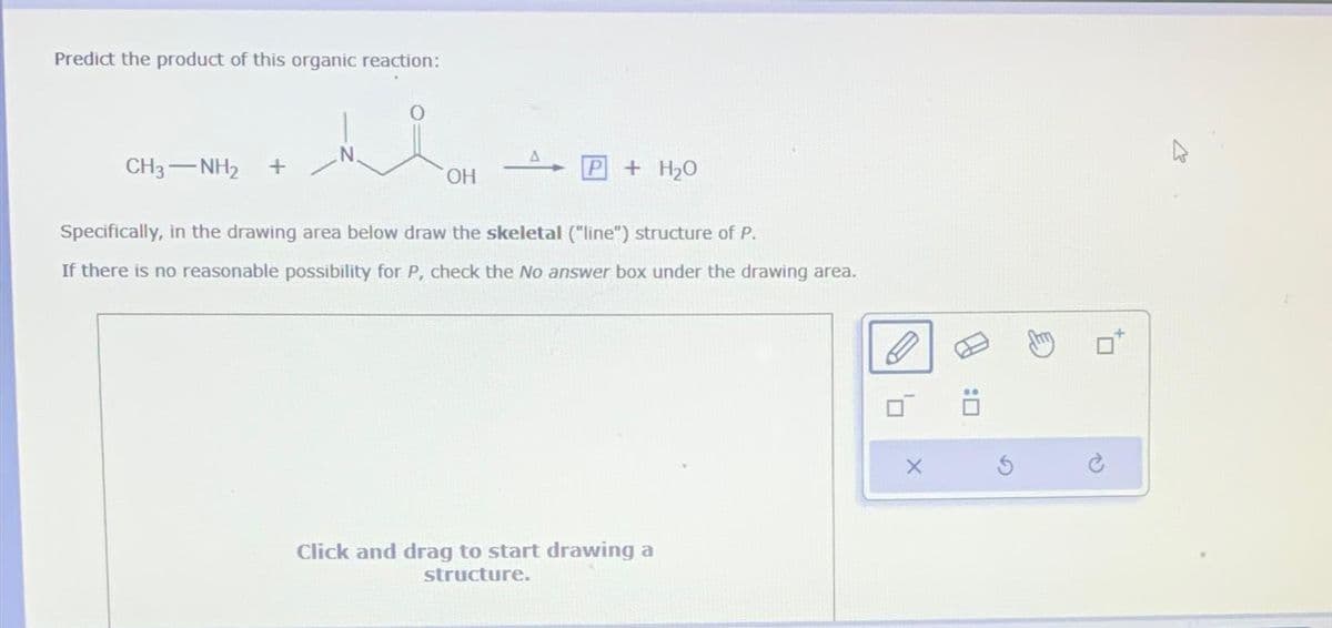 Predict the product of this organic reaction:
CH3— NH2 +
OH
P
+ H₂O
Specifically, in the drawing area below draw the skeletal ("line") structure of P.
If there is no reasonable possibility for P, check the No answer box under the drawing area.
Click and drag to start drawing a
structure.
X