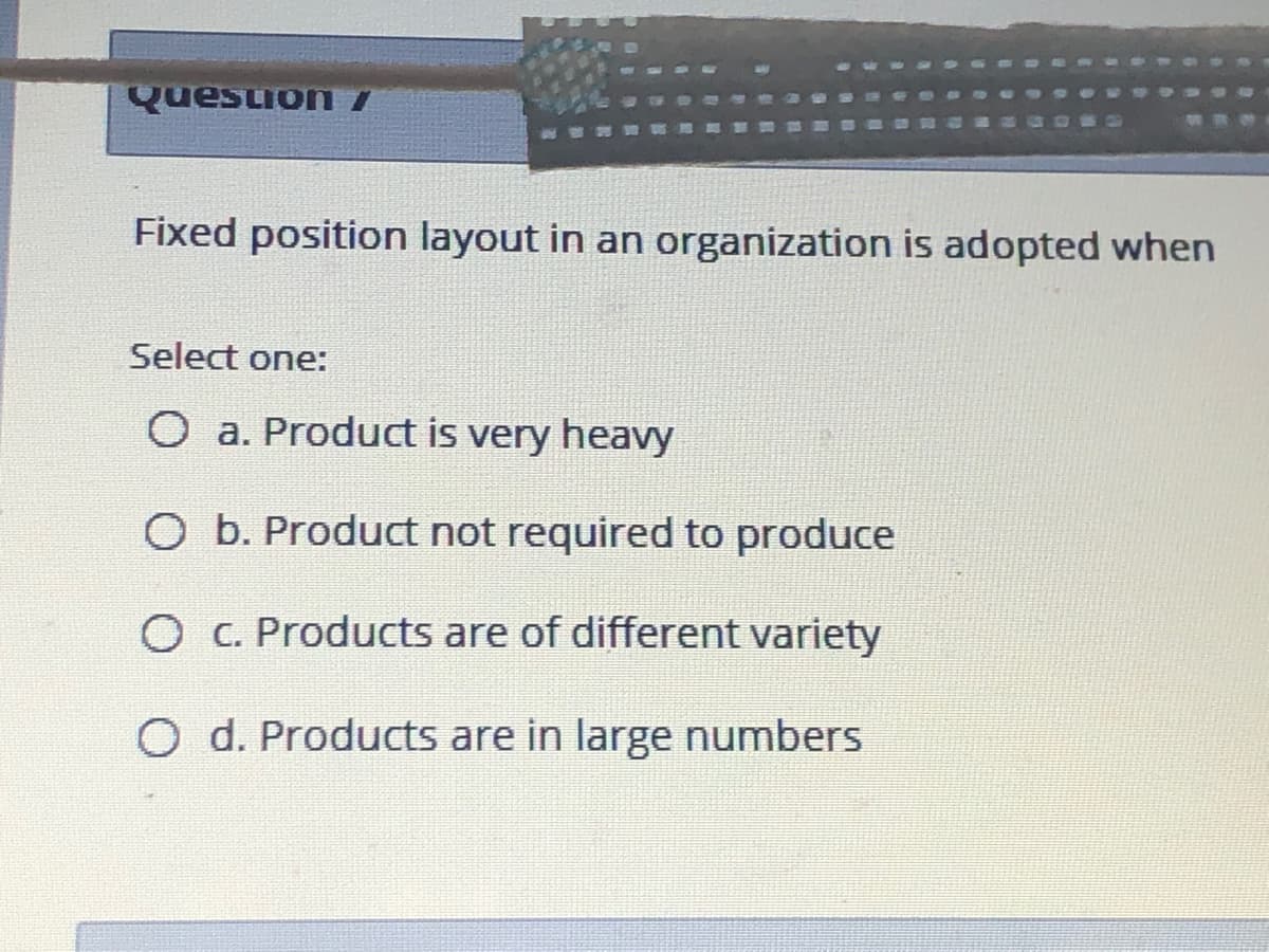 Quesion I
Fixed position layout in an organization is adopted when
Select one:
O a. Product is very heavy
O b. Product not required to produce
O C. Products are of different variety
O d. Products are in large numbers
