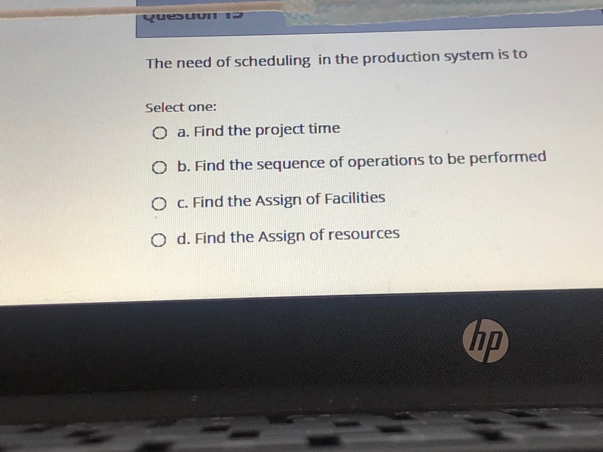 The need of scheduling in the production system is to
Select one:
O a. Find the project time
O b. Find the sequence of operations to be performed
O c. Find the Assign of Facilities
O d. Find the Assign of resources
hp
