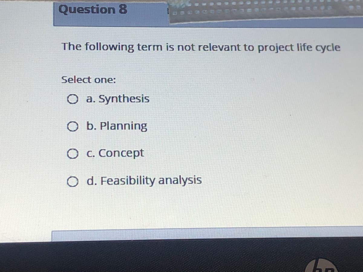 Question 8
The following term is not relevant to project life cycle
Select one:
O a. Synthesis
O b. Planning
O C. Concept
O d. Feasibility analysis
