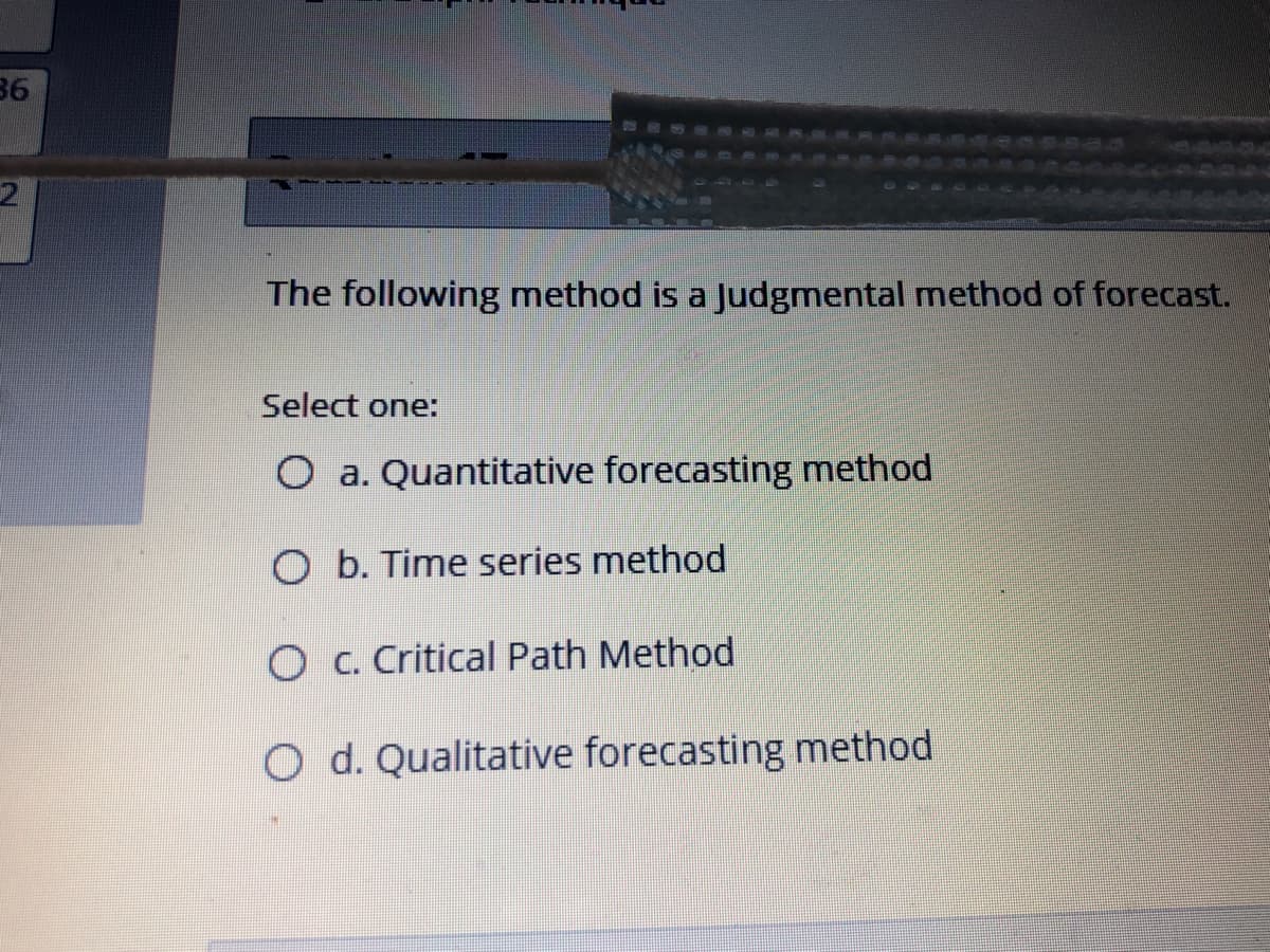 36
The following method is a Judgmental method of forecast.
Select one:
O a. Quantitative forecasting method
O b. Time series method
O c. Critical Path Method
O d. Qualitative forecasting method
