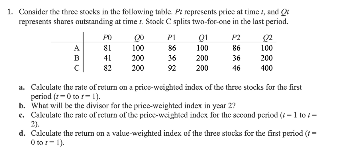 1. Consider the three stocks in the following table. Pt represents price at time t, and Qt
represents shares outstanding at time t. Stock C splits two-for-one in the last period.
A
PO
81
41
82
Q0
100
200
200
P1
86
36
92
91
100
200
200
P2
86
36
46
02
100
200
400
a. Calculate the rate of return on a price-weighted index of the three stocks for the first
period (t = 0 to t = 1).
b. What will be the divisor for the price-weighted index in year 2?
c. Calculate the rate of return of the price-weighted index for the second period (t = 1 to t =
2).
d. Calculate the return on a value-weighted index of the three stocks for the first period (t =
0 to t = 1).