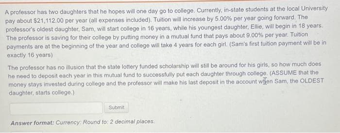 A professor has two daughters that he hopes will one day go to college. Currently, in-state students at the local University
pay about $21,112.00 per year (all expenses included). Tuition will increase by 5.00% per year going forward. The
professor's oldest daughter, Sam, will start college in 16 years, while his youngest daughter, Ellie, will begin in 18 years.
The professor is saving for their college by putting money in a mutual fund that pays about 9.00% per year. Tuition
payments are at the beginning of the year and college will take 4 years for each girl. (Sam's first tuition payment will be in
exactly 16 years)
The professor has no illusion that the state lottery funded scholarship will still be around for his girls, so how much does
he need to deposit each year in this mutual fund to successfully put each daughter through college. (ASSUME that the
money stays invested during college and the professor will make his last deposit in the account wifen Sam, the OLDEST
daughter, starts college.)
Submit
Answer format: Currency: Round to: 2 decimal places.