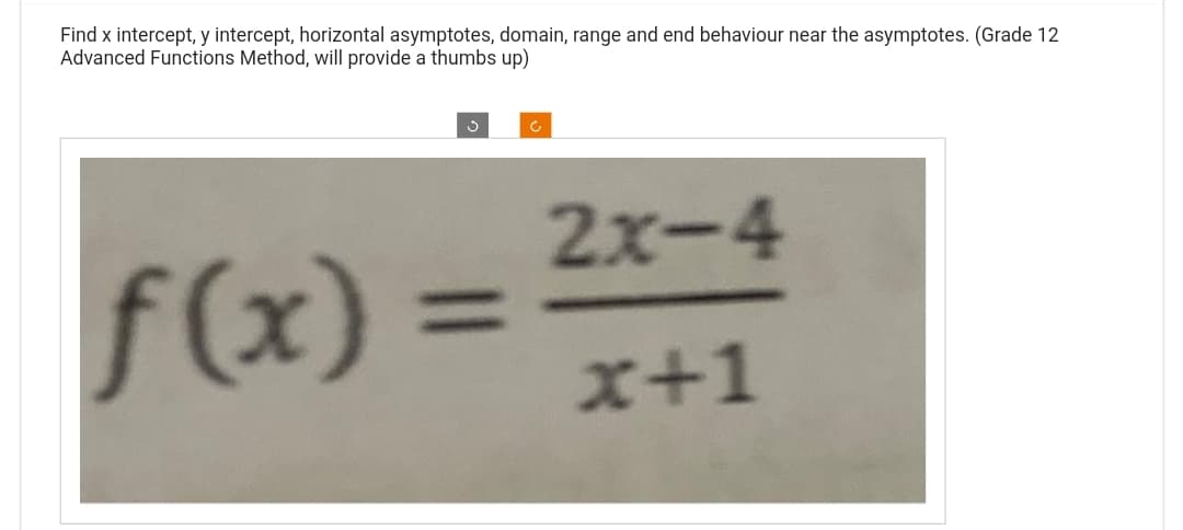 Find x intercept, y intercept, horizontal asymptotes, domain, range and end behaviour near the asymptotes. (Grade 12
Advanced Functions Method, will provide a thumbs up)
f(x) =
2x-4
x+1