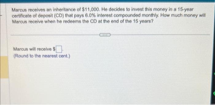 Marcus receives an inheritance of $11,000. He decides to invest this money in a 15-year
certificate of deposit (CD) that pays 6.0% interest compounded monthly. How much money will
Marcus receive when he redeems the CD at the end of the 15 years?
Marcus will receive
(Round to the nearest cent.)