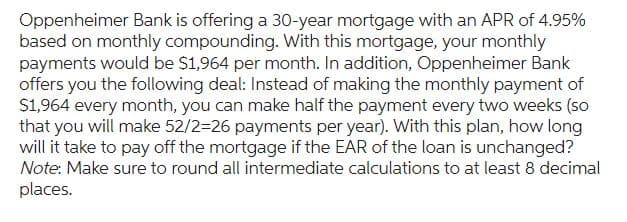 Oppenheimer Bank is offering a 30-year mortgage with an APR of 4.95%
based on monthly compounding. With this mortgage, your monthly
payments would be $1,964 per month. In addition, Oppenheimer Bank
offers you the following deal: Instead of making the monthly payment of
$1,964 every month, you can make half the payment every two weeks (so
that you will make 52/2-26 payments per year). With this plan, how long
will it take to pay off the mortgage if the EAR of the loan is unchanged?
Note: Make sure to round all intermediate calculations to at least 8 decimal
places.