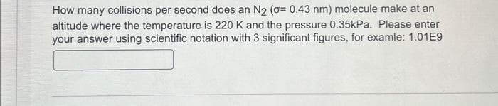 How many collisions per second does an N₂ (o= 0.43 nm) molecule make at an
altitude where the temperature is 220 K and the pressure 0.35kPa. Please enter
your answer using scientific notation with 3 significant figures, for examle: 1.01E9