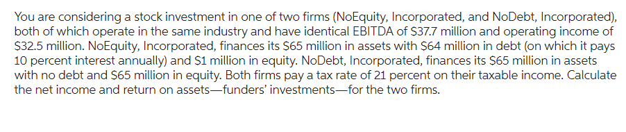 You are considering a stock investment in one of two firms (NoEquity, Incorporated, and NoDebt, Incorporated),
both of which operate in the same industry and have identical EBITDA of $37.7 million and operating income of
$32.5 million. NoEquity, Incorporated, finances its $65 million in assets with $64 million in debt (on which it pays
10 percent interest annually) and $1 million in equity. NoDebt, Incorporated, finances its $65 million in assets
with no debt and $65 million in equity. Both firms pay a tax rate of 21 percent on their taxable income. Calculate
the net income and return on assets-funders' investments for the two firms.