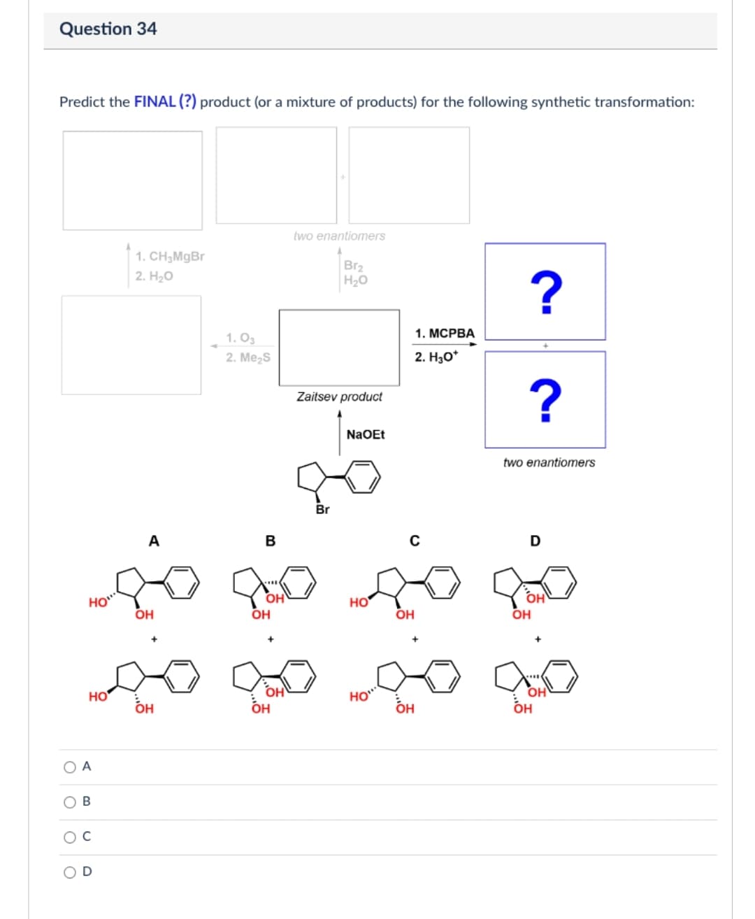 Question 34
Predict the FINAL (?) product (or a mixture of products) for the following synthetic transformation:
O
1. CH₂MgBr
2. H₂O
1.03
2. Me₂S
D
two enantiomers
OH
Br₂
H₂O
Zaitsev product
Br
NaOEt
1. MCPBA
2. H₂O*
∞ ∞0.00
HO
OH
HO
A
B
D
go go go go
HO
OH
HO
OH
OH
OH
?
?
OH
two enantiomers
OH