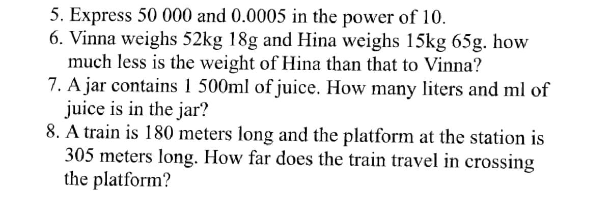 5. Express 50 000 and 0.0005 in the power of 10.
6. Vinna weighs 52kg 18g and Hina weighs 15kg 65g. how
much less is the weight of Hina than that to Vinna?
7. A jar contains 1 500ml of juice. How many liters and ml of
juice is in the jar?
8. A train is 180 meters long and the platform at the station is
305 meters long. How far does the train travel in crossing
the platform?
