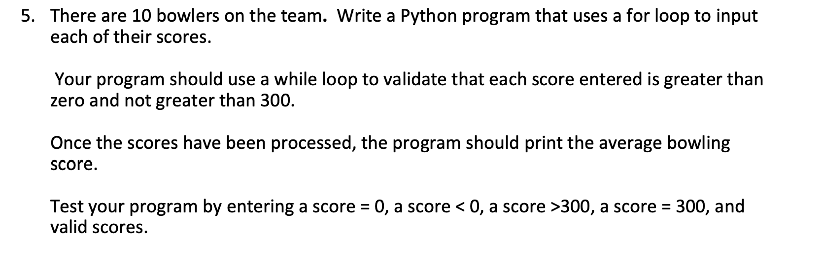 5. There are 10 bowlers on the team. Write a Python program that uses a for loop to input
each of their scores.
Your program should use a while loop to validate that each score entered is greater than
zero and not greater than 300.
Once the scores have been processed, the program should print the average bowling
Score.
Test your program by entering a score = 0, a score < 0, a score >300, a score = 300, and
valid scores.
%3D
%3D
