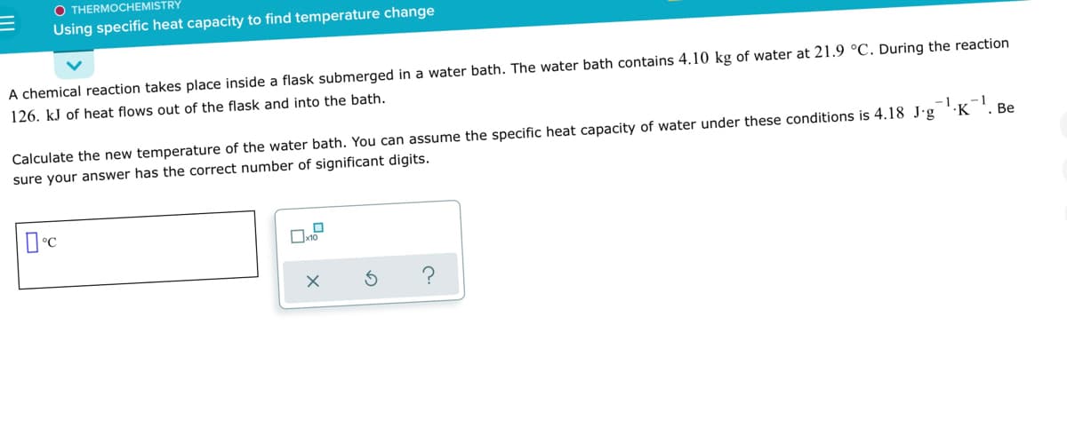 O THERMOCHEMISTRY
Using specific heat capacity to find temperature change
A chemical reaction takes place inside a flask submerged in a water bath. The water bath contains 4.10 kg of water at 21.9 °C. During the reaction
126. kJ of heat flows out of the flask and into the bath.
-1
Calculate the new temperature of the water bath. You can assume the specific heat capacity of water under these conditions is 4.18 J-g 'K
. Be
sure your answer has the correct number of significant digits.
