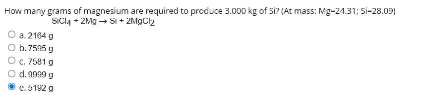 How many grams of magnesium are required to produce 3.000 kg of Si? (At mass: Mg=24.31; Si=28.09)
SICI4 + 2Mg → Si + 2M9CI2
a. 2164 g
O b.7595 g
O c. 7581 g
d. 9999 g
e. 5192 g
