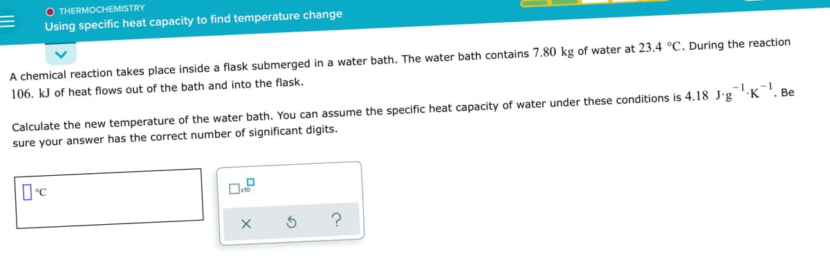 O THERMOCHEMISTRY
Using specific heat capacity to find temperature change
A chemical reaction takes place inside a flask submerged in a water bath. The water bath contains 7.80 kg of water at 23.4 °C. During the reaction
106. kJ of heat flows out of the bath and into the flask.
-1
Calculate the new temperature of the water bath. You can assume the specific heat capacity of water under these conditions is 4.18 J'g ''K '. Be
sure your answer has the correct number of significant digits.
?
