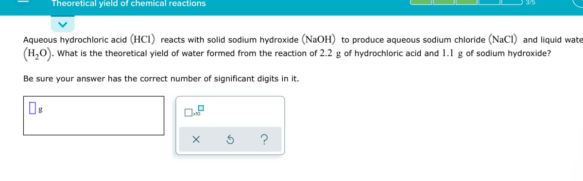 Theoretical yield of chemical reactions
Aqueous hydrochloric acid (HCI) reacts with solid sodium hydroxide (NaOH) to produce aqueous sodium chloride (NaCl) and liquid wate
(H,O). What is the theoretical yield of water formed from the reaction of 2.2 g of hydrochloric acid and 1.1 g of sodium hydroxide?
Be sure your answer has the correct number of significant digits in it.
?
