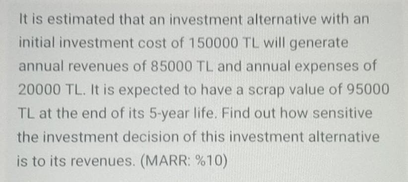 It is estimated that an investment alternative with an
initial investment cost of 150000 TL will generate
annual revenues of 85000 TL and annual expenses of
20000 TL. It is expected to have a scrap value of 95000
TL at the end of its 5-year life. Find out how sensitive
the investment decision of this investment alternative
is to its revenues. (MARR: %10)