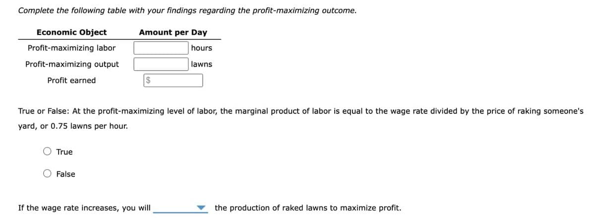 Complete the following table with your findings regarding the profit-maximizing outcome.
Economic Object
Amount per Day
Profit-maximizing labor
hours
Profit-maximizing output
lawns
Profit earned
True or False: At the profit-maximizing level of labor, the marginal product of labor is equal to the wage rate divided by the price of raking someone's
yard, or 0.75 lawns per hour.
True
$
False
If the wage rate increases, you will
the production of raked lawns to maximize profit.