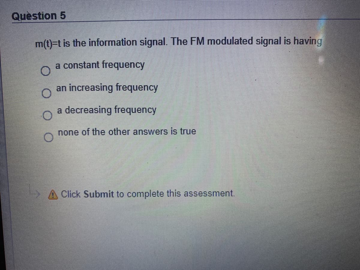Question 5
m(t)-t is the information signal. The FM modulated signal is having
a constant frequency
an increasing frequency
a decreasing frequency
none of the other answers is true
Click Submit to complete this assessment.
