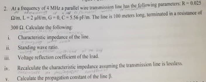 2. At a frequency of 4 MHz a parallel wire transmission line has the following parameters: R-0.025
O/m, L=2 uH/m, G 0, C-556 pF/m. The line is 100 meters long, terminated in a resistance of
300 Q. Calculate the following
i.
Characteristic impedance of the line.
i.
Standing wave ratio.
ii.
Voltage reflection coefficient of the load.
iv.
Recalculate the characteristic impedance assuming the transmission line is lossless.
V.
Calculate the propagation constant of the line B.
