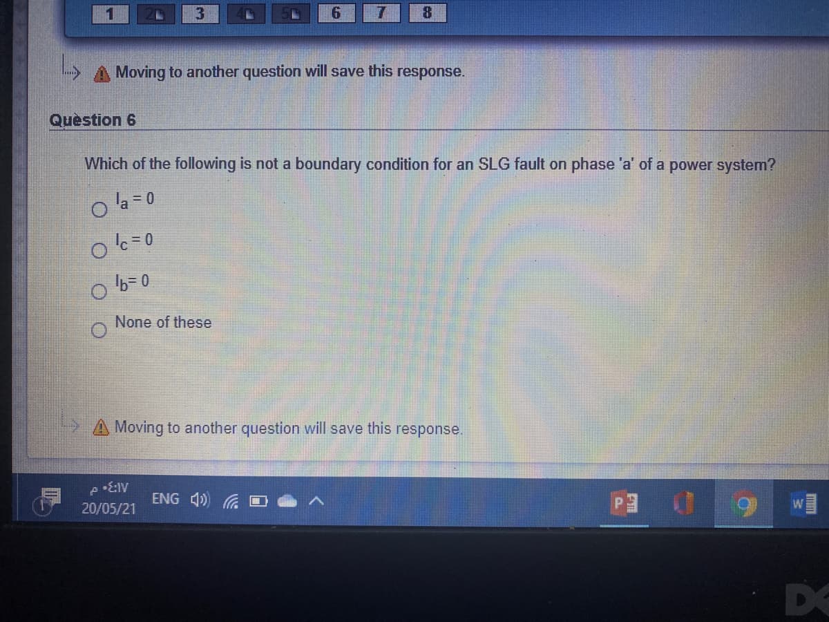 6.
Moving to another question will save this response.
Question 6
Which of the following is not a boundary condition for an SLG fault on phase 'a' of a power system?
o la -0
None of these
A Moving to another question will save this response.
ENG 4)
w
20/05/21
DO
