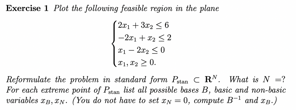 Exercise 1 Plot the following feasible region in the plane
2x1 + 3x₂ ≤ 6
- 2x1 + x₂ ≤2
x1 - 2x₂ ≤0
X1, X₂ ≥ 0.
Reformulate the problem in standard form Pstan C RN. What is N =?
For each extreme point of Pstan list all possible bases B, basic and non-basic
variables XB, N. (You do not have to set x = 0, compute B-¹ and XB.)