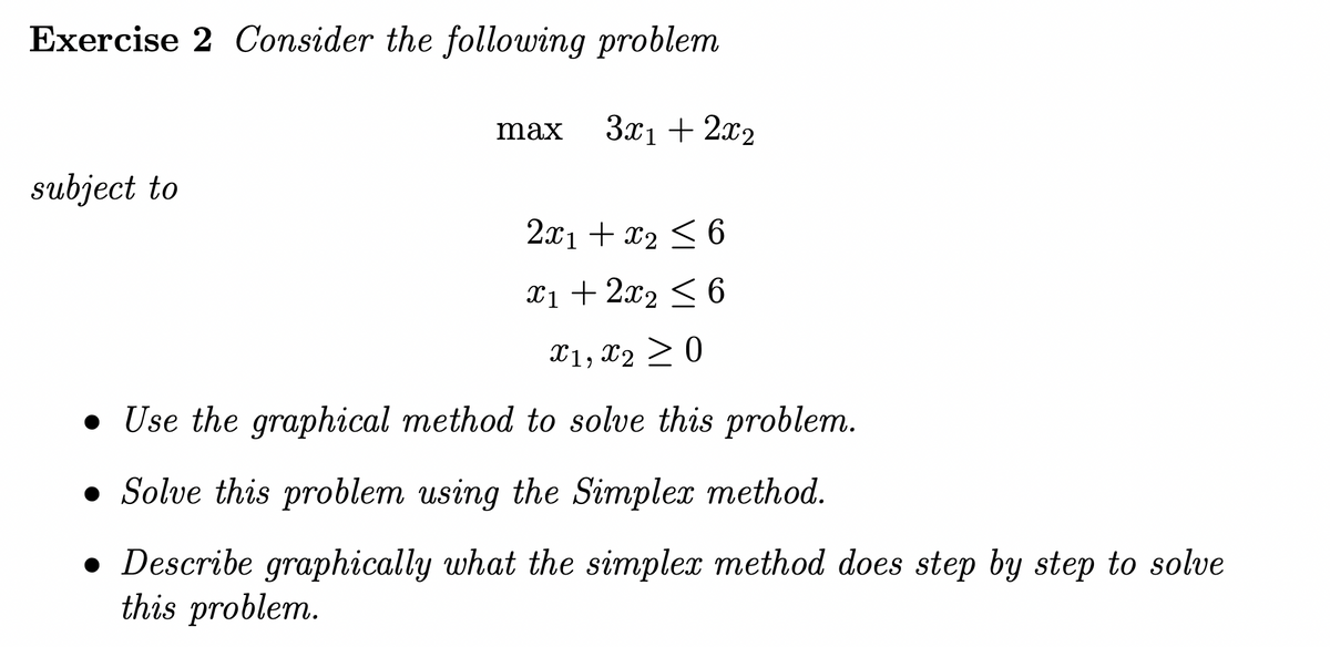 Exercise 2 Consider the following problem
subject to
max 3x₁ + 2x2
2x1 + x₂ ≤ 6
X1 + 2x₂ ≤ 6
X1, X2 ≥ 0
• Use the graphical method to solve this problem.
Solve this problem using the Simplex method.
• Describe graphically what the simplex method does step by step to solve
this problem.