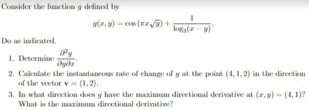 Consider the function g defined by
1
g(r, y) = cos (Tx T) +
log3(r – y)
Do as indicated.
1. Determine
dyðr
2. Calculate the instantancous rate of change of g at the point (4, 1,2) in the direction
of the vector v = (1, 2).
3. In what direction does g have the maximum directional derivative at (r, y) = (4, 1)?
%3D
What is the mnaximum directional derivative?
