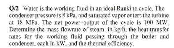 Q/2 Water is the working fluid in an ideal Rankine cycle. The
condenser pressure is 8 kPa, and saturated vapor enters the turbine
at 18 MPa. The net power output of the cycle is 100 MW.
Determine the mass flowrate of steam, in kg/h, the heat transfer
rates for the working fluid passing through the boiler and
condenser, each in kW, and the thermal efficiency.
