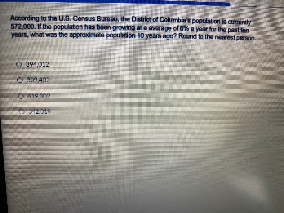 According to the U.S. Census Bureau, the District of Columbia's population is currently
572,000. If the population has been growing at a average of 6% a year for the past ten
years, what was the approximate population 10 years ago? Round to the nearest person.
O 394,012
O 309,402
O 419,302
O 342,019
