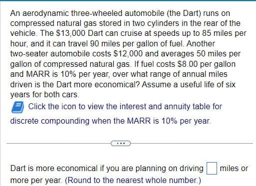 An aerodynamic three-wheeled automobile (the Dart) runs on
compressed natural gas stored in two cylinders in the rear of the
vehicle. The $13,000 Dart can cruise at speeds up to 85 miles per
hour, and it can travel 90 miles per gallon of fuel. Another
two-seater automobile costs $12,000 and averages 50 miles per
gallon of compressed natural gas. If fuel costs $8.00 per gallon
and MARR is 10% per year, over what range of annual miles
driven is the Dart more economical? Assume a useful life of six
years for both cars.
Click the icon to view the interest and annuity table for
discrete compounding when the MARR is 10% per year.
...
Dart is more economical if you are planning on driving
more per year. (Round to the nearest whole number.)
miles or