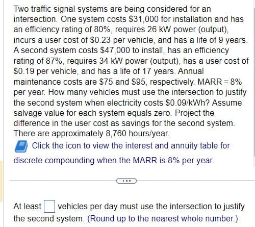 Two traffic signal systems are being considered for an
intersection. One system costs $31,000 for installation and has
an efficiency rating of 80%, requires 26 kW power (output),
incurs a user cost of $0.23 per vehicle, and has a life of 9 years.
A second system costs $47,000 to install, has an efficiency
rating of 87%, requires 34 kW power (output), has a user cost of
$0.19 per vehicle, and has a life of 17 years. Annual
maintenance costs are $75 and $95, respectively. MARR = 8%
per year. How many vehicles must use the intersection to justify
the second system when electricity costs $0.09/kWh? Assume
salvage value for each system equals zero. Project the
difference in the user cost as savings for the second system.
There are approximately 8,760 hours/year.
Click the icon to view the interest and annuity table for
discrete compounding when the MARR is 8% per year.
At least vehicles per day must use the intersection to justify
the second system. (Round up to the nearest whole number.)